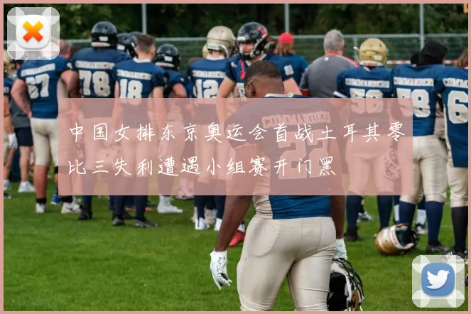 中国女排东京奥运会首战土耳其零比三失利遭遇小组赛开门黑