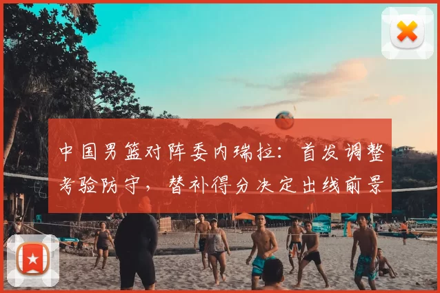 中国男篮对阵委内瑞拉:首发调整考验防守,替补得分决定出线前景