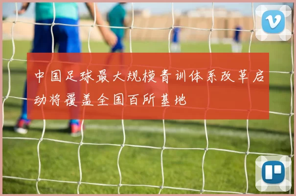 中国足球最大规模青训体系改革启动将覆盖全国百所基地