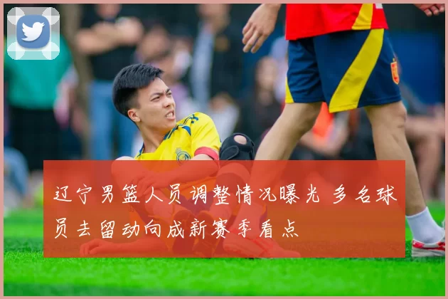 辽宁男篮人员调整情况曝光 多名球员去留动向成新赛季看点