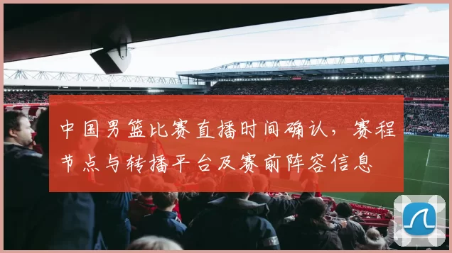 中国男篮比赛直播时间确认，赛程节点与转播平台及赛前阵容信息