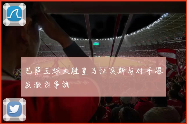 巴萨五球大胜皇马拉莫斯与对手爆发激烈争执