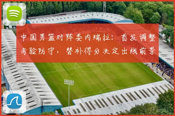 中国男篮对阵委内瑞拉:首发调整考验防守,替补得分决定出线前景