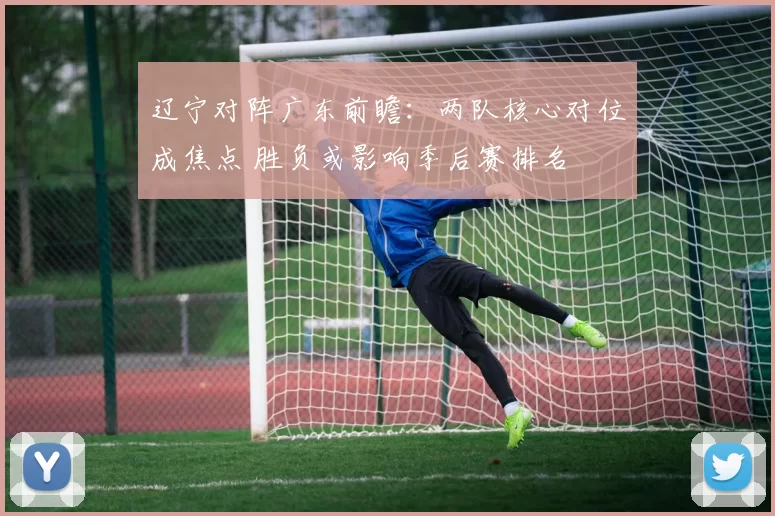 辽宁对阵广东前瞻：两队核心对位成焦点 胜负或影响季后赛排名