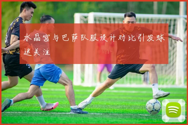 水晶宫与巴萨队服设计对比引发球迷关注