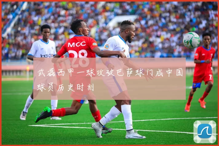 武磊西甲一球攻破巴萨球门成中国球员历史时刻