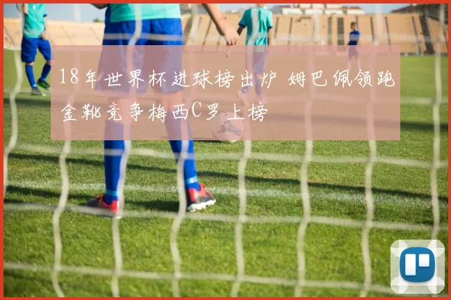 18年世界杯进球榜出炉 姆巴佩领跑金靴竞争梅西C罗上榜