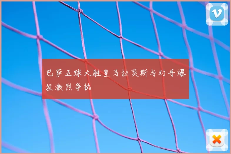 巴萨五球大胜皇马拉莫斯与对手爆发激烈争执