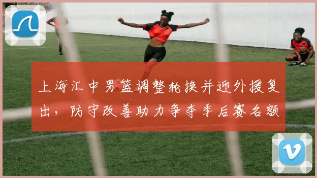 上海汇中男篮调整轮换并迎外援复出，防守改善助力争夺季后赛名额