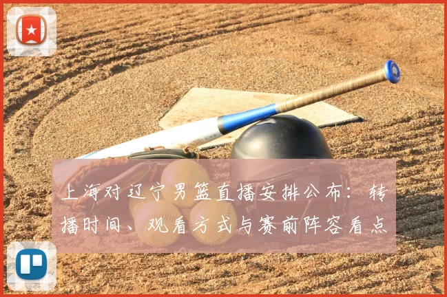 上海对辽宁男篮直播安排公布:转播时间、观看方式与赛前阵容看点