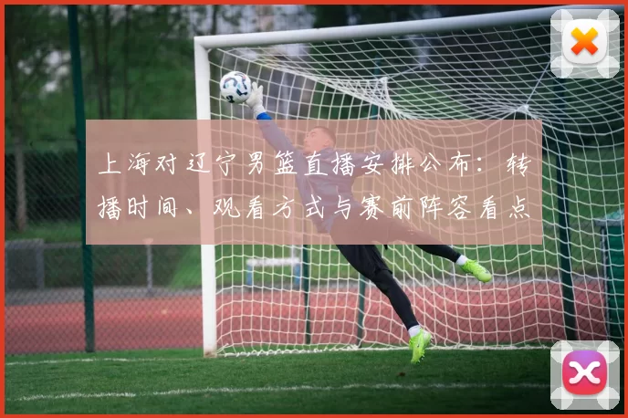 上海对辽宁男篮直播安排公布:转播时间、观看方式与赛前阵容看点