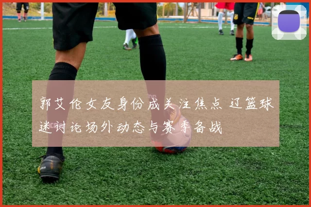 郭艾伦女友身份成关注焦点 辽篮球迷讨论场外动态与赛季备战