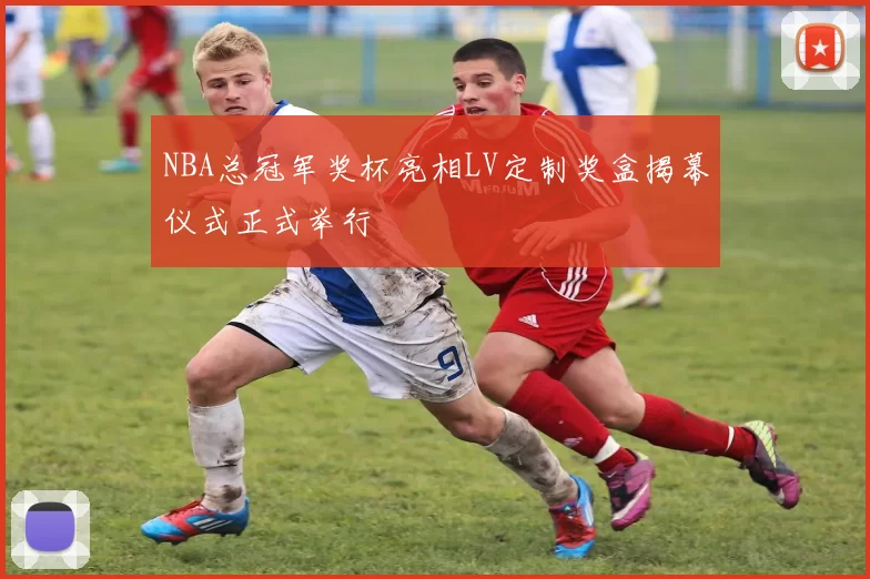 NBA总冠军奖杯亮相LV定制奖盒揭幕仪式正式举行