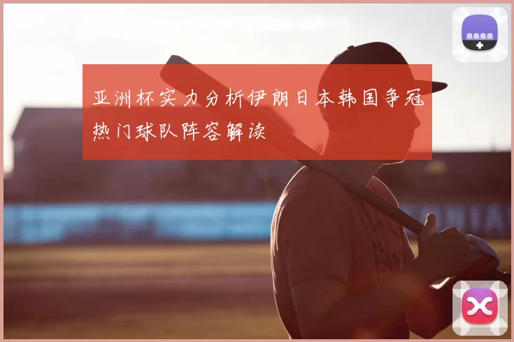 亚洲杯实力分析伊朗日本韩国争冠热门球队阵容解读