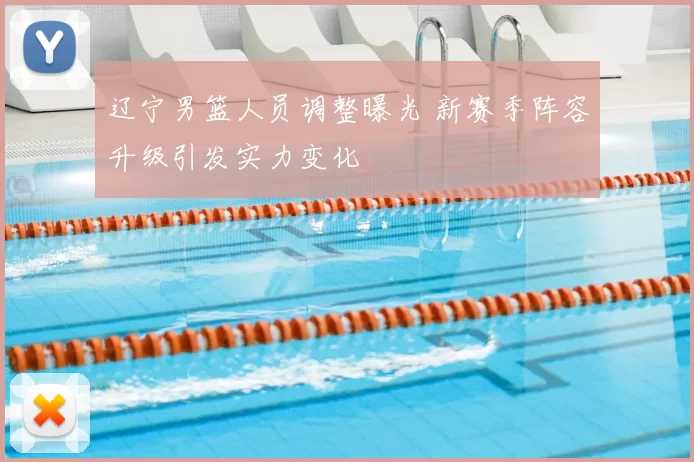 辽宁男篮人员调整曝光 新赛季阵容升级引发实力变化