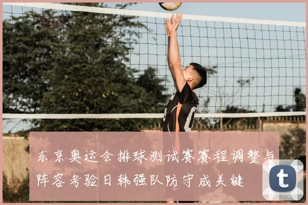 东京奥运会排球测试赛赛程调整与阵容考验日韩强队防守成关键