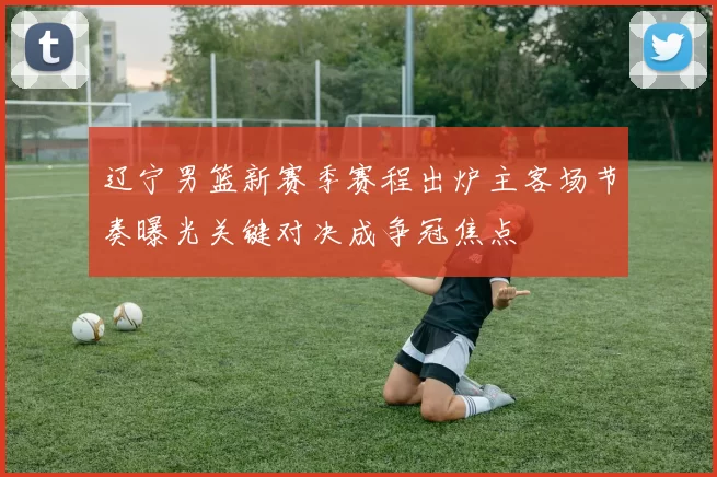 辽宁男篮新赛季赛程出炉主客场节奏曝光关键对决成争冠焦点