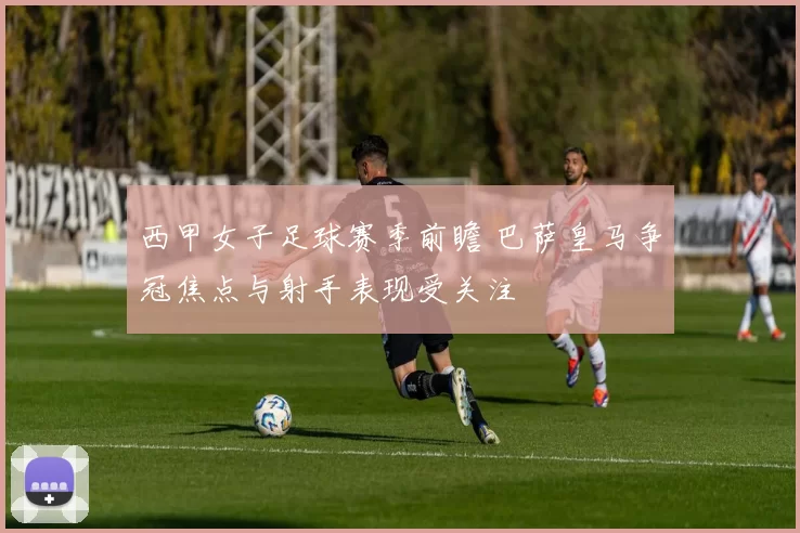西甲女子足球赛季前瞻 巴萨皇马争冠焦点与射手表现受关注