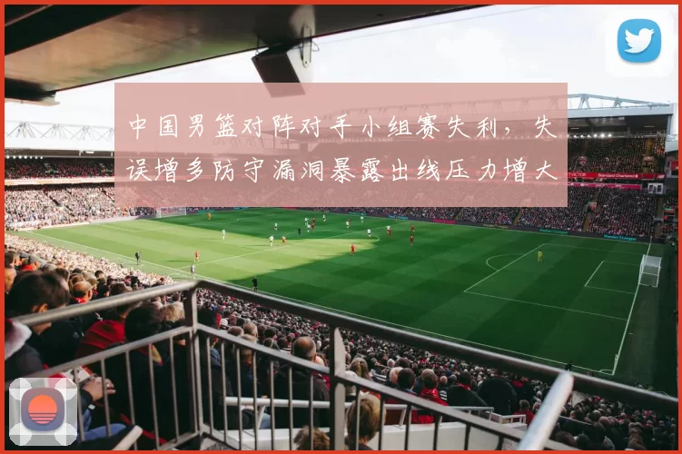 中国男篮对阵对手小组赛失利，失误增多防守漏洞暴露出线压力增大