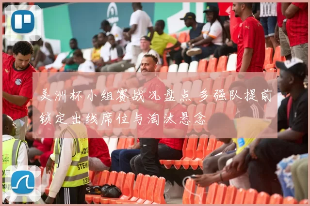 美洲杯小组赛战况盘点 多强队提前锁定出线席位与淘汰悬念