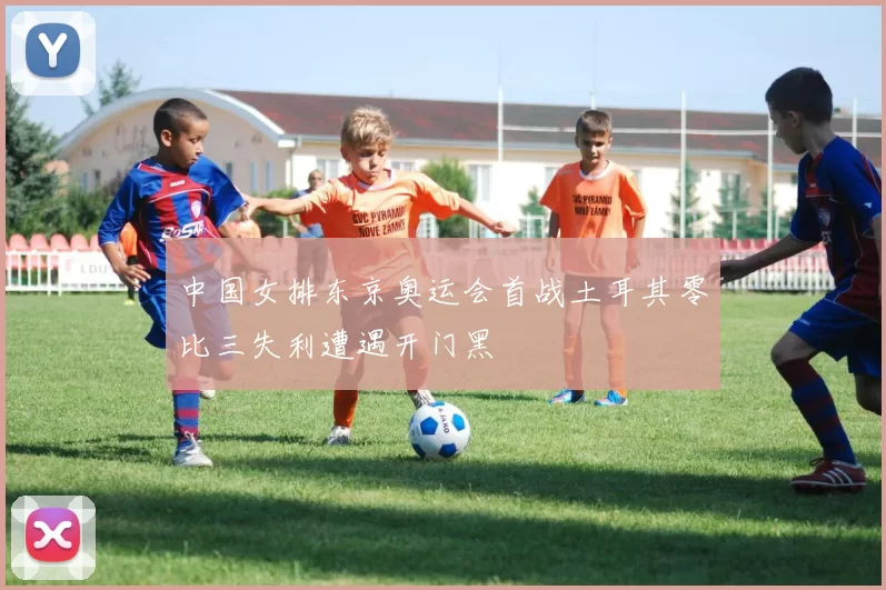 中国女排东京奥运会首战土耳其零比三失利遭遇开门黑