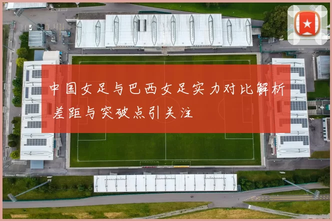 中国女足与巴西女足实力对比解析 差距与突破点引关注