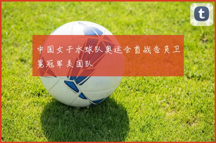 中国女子水球队奥运会首战告负卫冕冠军美国队