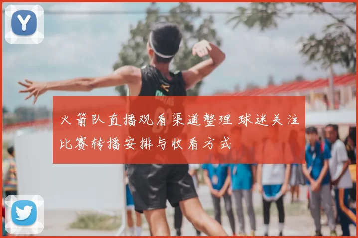 火箭队直播观看渠道整理 球迷关注比赛转播安排与收看方式