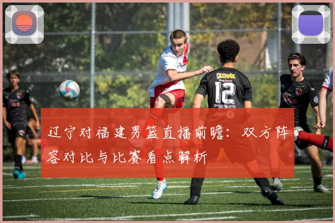 辽宁对福建男篮直播前瞻：双方阵容对比与比赛看点解析