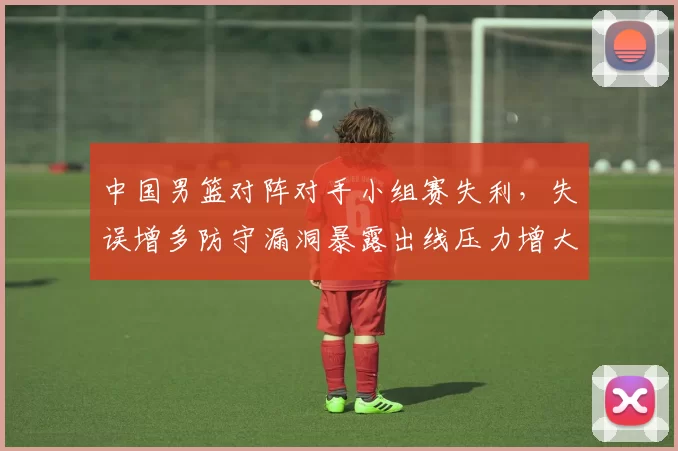 中国男篮对阵对手小组赛失利，失误增多防守漏洞暴露出线压力增大