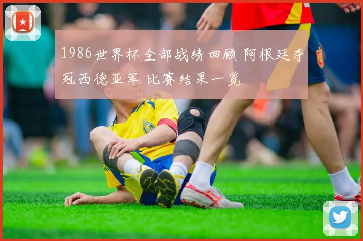 1986世界杯全部战绩回顾 阿根廷夺冠西德亚军 比赛结果一览