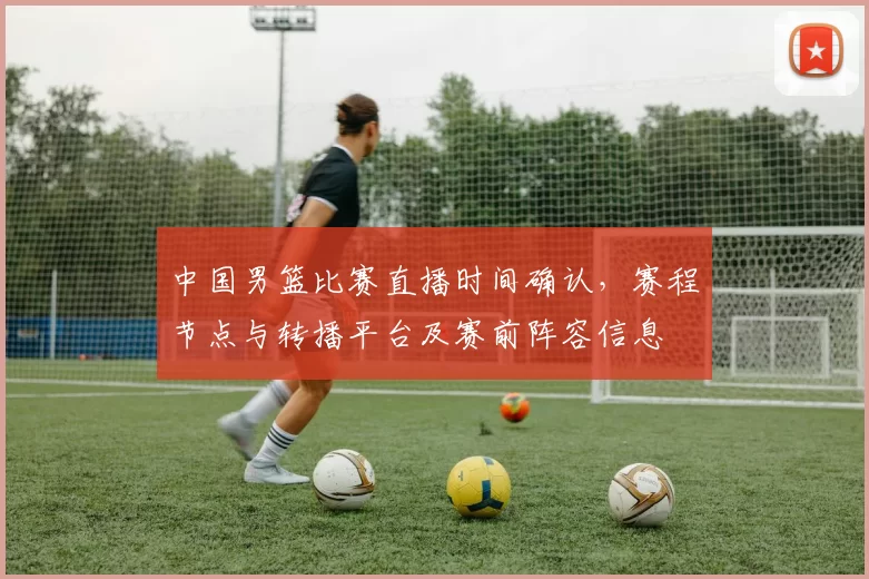 中国男篮比赛直播时间确认，赛程节点与转播平台及赛前阵容信息